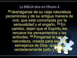La BIBLIA dice en Efesios 4
 22 desháganse de su vieja naturaleza

pecaminosa y de su antigua manera de
    vivir, que está corrompida por la
     sensualidad y el engaño. 23 En
    cambio, dejen que el Espíritu les
    renueve los pensamientos y las
    actitudes. 24 Pónganse la nueva
    naturaleza, creada para ser a la
      semejanza de Dios, quien es
     verdaderamente justo y santo
 