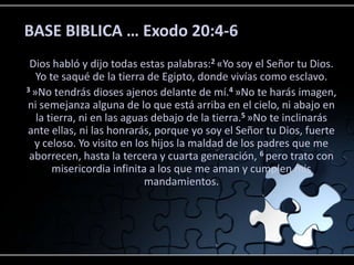 BASE BIBLICA … Exodo 20:4-6
 Dios habló y dijo todas estas palabras:2 «Yo soy el Señor tu Dios.
   Yo te saqué de la tierra de Egipto, donde vivías como esclavo.
3 »No tendrás dioses ajenos delante de mí.4 »No te harás imagen,

ni semejanza alguna de lo que está arriba en el cielo, ni abajo en
   la tierra, ni en las aguas debajo de la tierra.5 »No te inclinarás
ante ellas, ni las honrarás, porque yo soy el Señor tu Dios, fuerte
  y celoso. Yo visito en los hijos la maldad de los padres que me
 aborrecen, hasta la tercera y cuarta generación, 6 pero trato con
       misericordia infinita a los que me aman y cumplen mis
                            mandamientos.
 