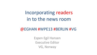 Incorporating readers 
in to the news room
Espen Egil Hansen
Executive Editor
VG, Norway
@EGHAN #WPE13 #BERLIN #VG
 