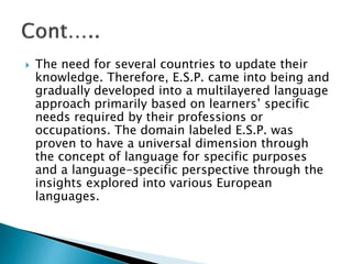  The need for several countries to update their
knowledge. Therefore, E.S.P. came into being and
gradually developed into a multilayered language
approach primarily based on learners’ specific
needs required by their professions or
occupations. The domain labeled E.S.P. was
proven to have a universal dimension through
the concept of language for specific purposes
and a language-specific perspective through the
insights explored into various European
languages.
 