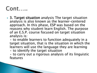  3. Target situation analysis The target situation
analysis is also known as the learner-centered
approach. In this phase, ESP was based on the
reasons why student learn English. The purpose
of an E.S.P. course focused on target situation
analysis is:
• to enable learners to function adequately in a
target situation, that is the situation in which the
learners will use the language they are learning
• to identify the target situation
• to carry out a rigorous analysis of its linguistic
features
 