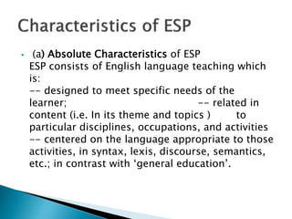  (a) Absolute Characteristics of ESP
ESP consists of English language teaching which
is:
-- designed to meet specific needs of the
learner; -- related in
content (i.e. In its theme and topics ) to
particular disciplines, occupations, and activities
-- centered on the language appropriate to those
activities, in syntax, lexis, discourse, semantics,
etc.; in contrast with ‘general education’.
 