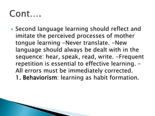  Second language learning should reflect and
imitate the perceived processes of mother
tongue learning -Never translate. -New
language should always be dealt with in the
sequence: hear, speak, read, write. -Frequent
repetition is essential to effective learning. -
All errors must be immediately corrected.
1. Behaviorism: learning as habit formation.
 