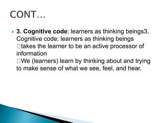  3. Cognitive code: learners as thinking beings3.
Cognitive code: learners as thinking beings
takes the learner to be an active processor of
information
We (learners) learn by thinking about and trying
to make sense of what we see, feel, and hear.
 
