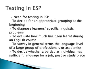 • Need for testing in ESP
• To decide for an appropriate grouping at the
beginning
• To diagnose learners’ specific linguistic
problems
• To evaluate how much has been learnt during
an English course
• To survey in general terms the language level
of a large group of professionals or academics
• To decide whether a particular individual has
sufficient language for a job, post or study place
 