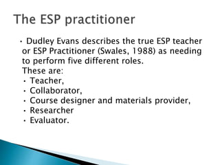 • Dudley Evans describes the true ESP teacher
or ESP Practitioner (Swales, 1988) as needing
to perform five different roles.
These are:
• Teacher,
• Collaborator,
• Course designer and materials provider,
• Researcher
• Evaluator.
 
