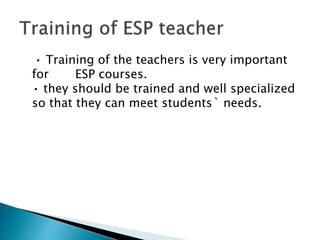 • Training of the teachers is very important
for ESP courses.
• they should be trained and well specialized
so that they can meet students` needs.
 