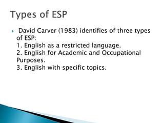  David Carver (1983) identifies of three types
of ESP:
1. English as a restricted language.
2. English for Academic and Occupational
Purposes.
3. English with specific topics.
 