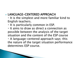  LANGUAGE-CENTERED APPROACH
It is the simplest and more familiar kind to
English teachers.
It is particularly common in ESP.
It aims to draw as direct a connection as
possible between the analysis of the target
situation and the content of the ESP course
A language-centered approach says: this
the nature of the target situation performance
determines ESP course.
 