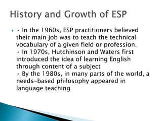  • In the 1960s, ESP practitioners believed
their main job was to teach the technical
vocabulary of a given field or profession.
• In 1970s, Hutchinson and Waters first
introduced the idea of learning English
through content of a subject
• By the 1980s, in many parts of the world, a
needs-based philosophy appeared in
language teaching
 