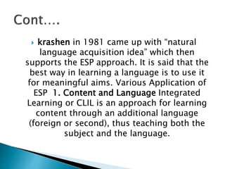  krashen in 1981 came up with “natural
language acquisition idea” which then
supports the ESP approach. It is said that the
best way in learning a language is to use it
for meaningful aims. Various Application of
ESP 1. Content and Language Integrated
Learning or CLIL is an approach for learning
content through an additional language
(foreign or second), thus teaching both the
subject and the language.
 