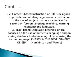  2. Content-based Instruction or CBI is designed
to provide second-language learners instruction
in the use of subject matter as a vehicle for
second or foreign language teaching/learning
(content) and language.
3. Task-based Language Teaching or TBLT
focuses on the use of authentic language and on
asking students to do meaningful tasks using the
target language. PHASES IN THE DEVELOPMENT
OF ESP (Hutchinson and Waters)
 