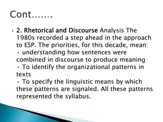  2. Rhetorical and Discourse Analysis The
1980s recorded a step ahead in the approach
to ESP. The priorities, for this decade, mean:
• understanding how sentences were
combined in discourse to produce meaning
• To identify the organizational patterns in
texts
• To specify the linguistic means by which
these patterns are signaled. All these patterns
represented the syllabus.
 