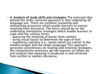  4. Analysis of study skills and strategies The principal idea
behind the skills-centered approach is that underlying all
language use. There are common reasoning and
interpreting processes which enable learners to extract
meaning from discourse. The focus should be on the
underlying interpretive strategies which enable learners to
cope with the surface forms:
• guessing the meaning of words form context;
• using visual layout to determine the type of text;
• exploiting cognates (i.e., words which are similar in the
mother tongue and the target language) This approach
generally concentrates on reading and listening strategies,
the characteristic exercises get the learners to reflect on
and analyze how meaning is produced in and retrieved
from written or spoken discourse.
 