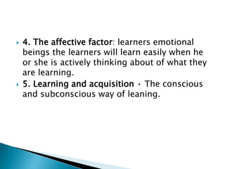  4. The affective factor: learners emotional
beings the learners will learn easily when he
or she is actively thinking about of what they
are learning.
 5. Learning and acquisition • The conscious
and subconscious way of leaning.
 