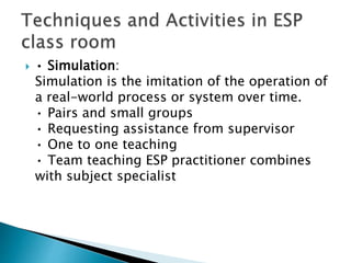  • Simulation:
Simulation is the imitation of the operation of
a real-world process or system over time.
• Pairs and small groups
• Requesting assistance from supervisor
• One to one teaching
• Team teaching ESP practitioner combines
with subject specialist
 