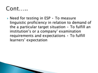  Need for testing in ESP • To measure
linguistic proficiency in relation to demand of
the a particular target situation • To fulfill an
institution’s or a company’ examination
requirements and expectations • To fulfill
learners’ expectation
 