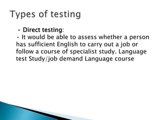 • Direct testing:
• It would be able to assess whether a person
has sufficient English to carry out a job or
follow a course of specialist study. Language
test Study/job demand Language course
 