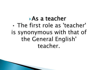 As a teacher
• The first role as 'teacher'
is synonymous with that of
the General English'
teacher.
 