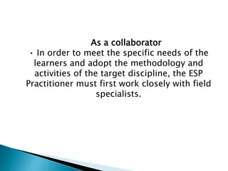 As a collaborator
• In order to meet the specific needs of the
learners and adopt the methodology and
activities of the target discipline, the ESP
Practitioner must first work closely with field
specialists.
 