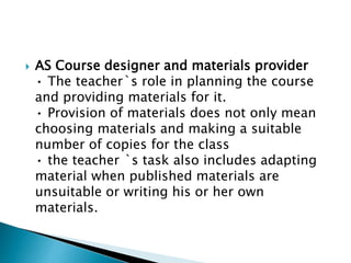  AS Course designer and materials provider
• The teacher`s role in planning the course
and providing materials for it.
• Provision of materials does not only mean
choosing materials and making a suitable
number of copies for the class
• the teacher `s task also includes adapting
material when published materials are
unsuitable or writing his or her own
materials.
 