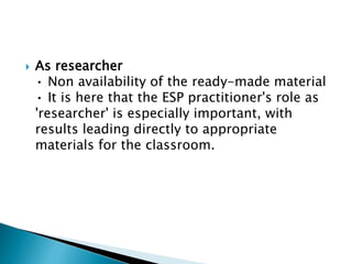  As researcher
• Non availability of the ready-made material
• It is here that the ESP practitioner's role as
'researcher' is especially important, with
results leading directly to appropriate
materials for the classroom.
 