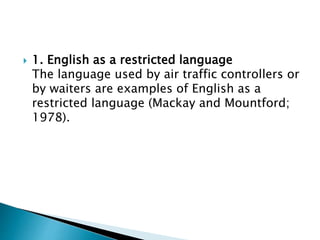  1. English as a restricted language
The language used by air traffic controllers or
by waiters are examples of English as a
restricted language (Mackay and Mountford;
1978).
 