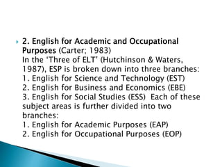  2. English for Academic and Occupational
Purposes (Carter; 1983)
In the ‘Three of ELT’ (Hutchinson & Waters,
1987), ESP is broken down into three branches:
1. English for Science and Technology (EST)
2. English for Business and Economics (EBE)
3. English for Social Studies (ESS) Each of these
subject areas is further divided into two
branches:
1. English for Academic Purposes (EAP)
2. English for Occupational Purposes (EOP)
 