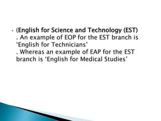  (English for Science and Technology (EST)
. An example of EOP for the EST branch is
‘English for Technicians’
. Whereas an example of EAP for the EST
branch is ‘English for Medical Studies’
 
