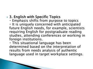  3. English with Specific Topics
Emphasis shifts from purpose to topics
It is uniquely concerned with anticipated
future English needs, for example, scientists
requiring English for postgraduate reading
studies, attending conferences or working in
foreign institutions.
This situational language has been
determined based on the interpretation of
results from needs analysis of authentic
language used in target workplace settings.
 