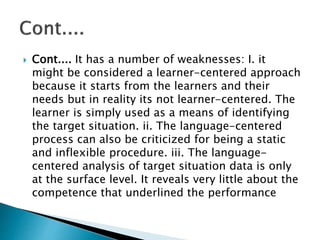  Cont.... It has a number of weaknesses: I. it
might be considered a learner-centered approach
because it starts from the learners and their
needs but in reality its not learner-centered. The
learner is simply used as a means of identifying
the target situation. ii. The language-centered
process can also be criticized for being a static
and inflexible procedure. iii. The language-
centered analysis of target situation data is only
at the surface level. It reveals very little about the
competence that underlined the performance
 