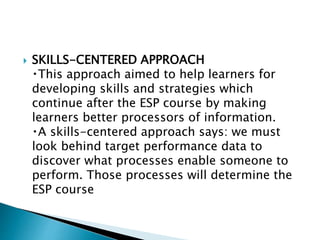  SKILLS-CENTERED APPROACH
This approach aimed to help learners for
developing skills and strategies which
continue after the ESP course by making
learners better processors of information.
A skills-centered approach says: we must
look behind target performance data to
discover what processes enable someone to
perform. Those processes will determine the
ESP course
 