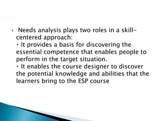  Needs analysis plays two roles in a skill-
centered approach:
It provides a basis for discovering the
essential competence that enables people to
perform in the target situation.
It enables the course designer to discover
the potential knowledge and abilities that the
learners bring to the ESP course
 