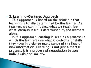  3: Learning-Centered Approach
This approach is based on the principle that
learning is totally determined by the learner. As
teachers we can influence what we teach, but
what learners learn is determined by the learners
alone.
In this approach learning is seen as a process in
which the learners use what knowledge or skills
they have in order to make sense of the flow of
new information. Learning is not just a mental
process, it is a process of negotiation between
individuals and society.
 