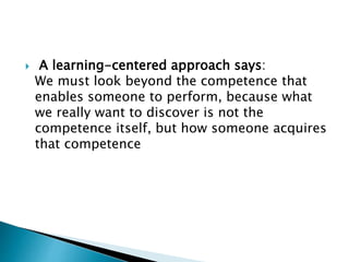  A learning-centered approach says:
We must look beyond the competence that
enables someone to perform, because what
we really want to discover is not the
competence itself, but how someone acquires
that competence
 