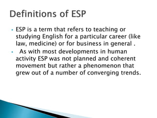  ESP is a term that refers to teaching or
studying English for a particular career (like
law, medicine) or for business in general .
 As with most developments in human
activity ESP was not planned and coherent
movement but rather a phenomenon that
grew out of a number of converging trends.
 