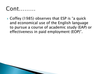  Coffey (1985) observes that ESP is “a quick
and economical use of the English language
to pursue a course of academic study (EAP) or
effectiveness in paid employment (EOP)”.
 