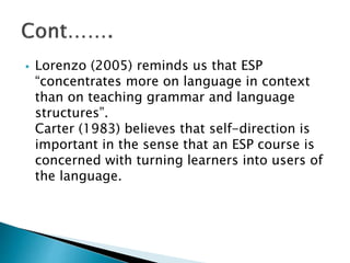  Lorenzo (2005) reminds us that ESP
“concentrates more on language in context
than on teaching grammar and language
structures”.
Carter (1983) believes that self-direction is
important in the sense that an ESP course is
concerned with turning learners into users of
the language.
 
