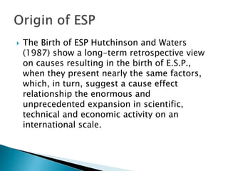  The Birth of ESP Hutchinson and Waters
(1987) show a long-term retrospective view
on causes resulting in the birth of E.S.P.,
when they present nearly the same factors,
which, in turn, suggest a cause effect
relationship the enormous and
unprecedented expansion in scientific,
technical and economic activity on an
international scale.
 