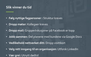 Slik	
 vinner	
 du	
 tid	
 
•  Følg	
 nyttige	
 fagpersoner	
 :	
 Struktur	
 kreves	
 
•  Dropp	
 møter:	
 Kollegaer	
 kreves	
 
•  Dropp	
 mail:	
 Gruppediskusjoner	
 på	
 Facebook	
 er	
 topp	
 
•  Jobb	
 sammen:	
 Del	
 planene	
 med	
 kundene	
 via	
 Google	
 Docs	
 
•  Vedlikehold	
 nettverket	
 ditt:	
 Dropp	
 visittkort	
 
•  Velg	
 rett	
 inngang	
 til	
 en	
 organisasjon:	
 Utforsk	
 LinkedIn	
 
•  Vær	
 grei:	
 Utnytt	
 dødtid	
 
 