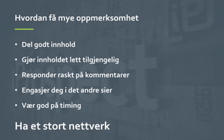 Hvordan	
 få	
 mye	
 oppmerksomhet	
 
•  Del	
 godt	
 innhold	
 
•  Gjør	
 innholdet	
 lett	
 tilgjengelig	
 
•  Responder	
 raskt	
 på	
 kommentarer	
 
•  Engasjer	
 deg	
 i	
 det	
 andre	
 sier	
 
•  Vær	
 god	
 på	
 timing	
 
Ha	
 et	
 stort	
 nettverk	
 
 
