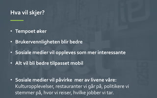Hva	
 vil	
 skjer?	
 
•  Tempoet	
 øker	
 
•  Brukervennligheten	
 blir	
 bedre	
 
•  Sosiale	
 medier	
 vil	
 oppleves	
 som	
 mer	
 interessante	
 
•  Alt	
 vil	
 bli	
 bedre	
 tilpasset	
 mobil	
 
	
 
•  Sosiale	
 medier	
 vil	
 påvirke	
 	
 mer	
 av	
 livene	
 våre:	
 
Kulturopplevelser,	
 restauranter	
 vi	
 går	
 på,	
 politikere	
 vi	
 
stemmer	
 på,	
 hvor	
 vi	
 reiser,	
 hvilke	
 jobber	
 vi	
 tar.	
 
 
