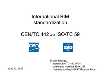 International BIM
standardization
CEN/TC 442 and ISO/TC 59
Espen Schulze,
- expert CEN/TC 442 WG4
- committee member SN/K 257
- member buildingSMART Product RoomMay 12, 2016
 