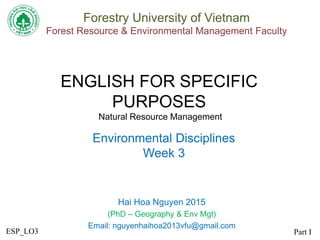 ENGLISH FOR SPECIFIC
PURPOSES
Natural Resource Management
Hai Hoa Nguyen 2015
(PhD – Geography & Env Mgt)
Email: nguyenhaihoa2013vfu@gmail.com
Forestry University of Vietnam
Forest Resource & Environmental Management Faculty
Environmental Disciplines
Week 3
Part IESP_LO3
 