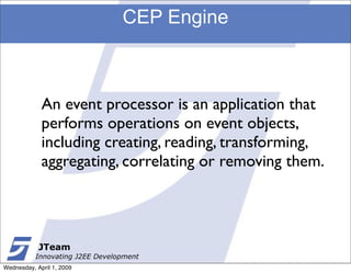 CEP Engine



             An event processor is an application that
             performs operations on event objects,
             including creating, reading, transforming,
             aggregating, correlating or removing them.




            JTeam
           Innovating J2EE Development
Wednesday, April 1, 2009
 