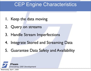CEP Engine Characteristics

     1. Keep the data moving
     2. Query on streams
     3. Handle Stream Imperfections
     4. Integrate Stored and Streaming Data
     5. Guarantee Data Safety and Availability


            JTeam
           Innovating J2EE Development
Wednesday, April 1, 2009
 