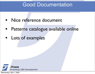 Good Documentation

     •       Nice reference document
     •       Patterns catalogue available online
     •       Lots of examples




            JTeam
           Innovating J2EE Development
Wednesday, April 1, 2009
 