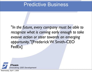 Predictive Business



             "In the future, every company must be able to
             recognize what is coming early enough to take
             evasive action or steer towards an emerging
             opportunity."[Frederick W. Smith-CEO
             FedEx]



            JTeam
           Innovating J2EE Development
Wednesday, April 1, 2009
 