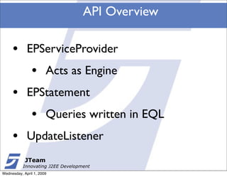 API Overview

     •       EPServiceProvider
               •       Acts as Engine
     •       EPStatement
               •       Queries written in EQL
     •       UpdateListener
            JTeam
           Innovating J2EE Development
Wednesday, April 1, 2009
 