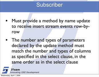 Subscriber

     •       Must provide a method by name update
             to receive insert stream events row-by-
             row
     •       The number and types of parameters
             declared by the update method must
             match the number and types of columns
             as speciﬁed in the select clause, in the
             same order as in the select clause
     •      JTeam
           Innovating J2EE Development
Wednesday, April 1, 2009
 